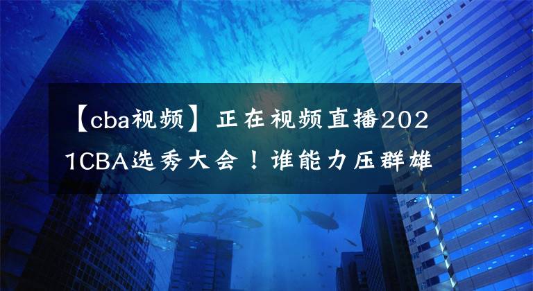 【cba视频】正在视频直播2021CBA选秀大会！谁能力压群雄当选状元？