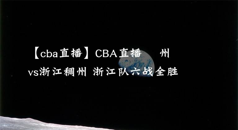【cba直播】CBA直播 廣州龍獅vs浙江稠州 浙江队六战全胜