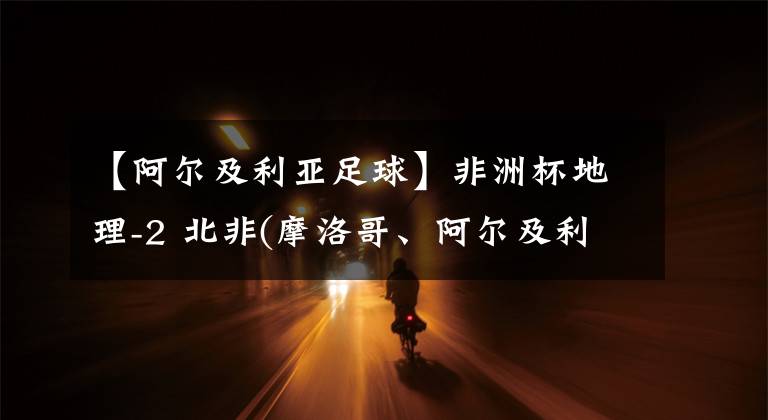 【阿尔及利亚足球】非洲杯地理-2 北非(摩洛哥、阿尔及利亚、突尼斯、埃及和苏丹)