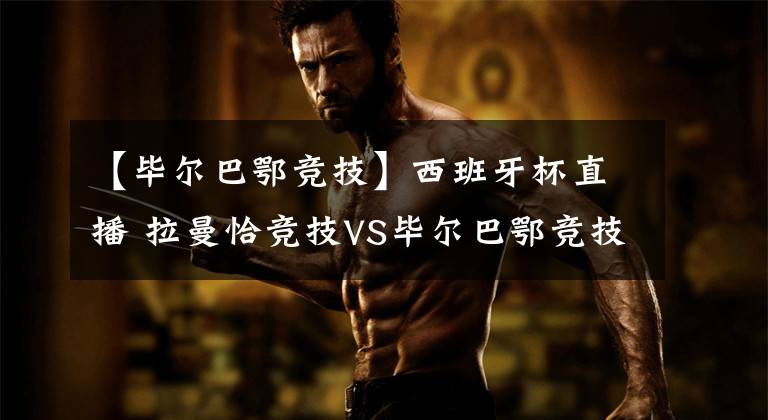 【毕尔巴鄂竞技】西班牙杯直播 拉曼恰竞技VS毕尔巴鄂竞技 两队实力存在明显差距