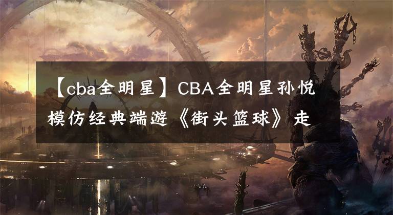 【cba全明星】CBA全明星孙悦模仿经典端游《街头篮球》走红