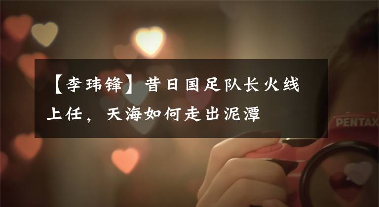 【李玮锋】昔日国足队长火线上任,天海如何走出泥潭