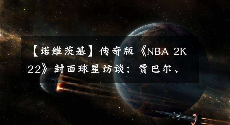 【诺维茨基】传奇版《NBA 2K22》封面球星访谈：贾巴尔、杜兰特、诺维茨基