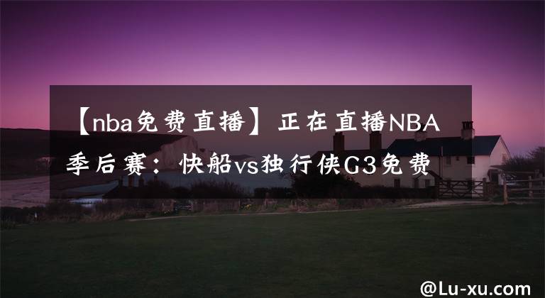 【nba免费直播】正在直播NBA季后赛：快船vs独行侠G3免费在线直播 附全场回放