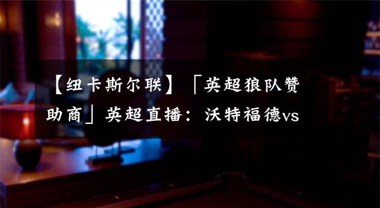 【纽卡斯尔联】「英超狼队赞助商」英超直播:沃特福德vs纽卡斯尔联