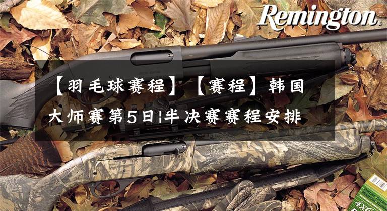 【羽毛球赛程】【赛程】韩国大师赛第5日|半决赛赛程安排|20220416期