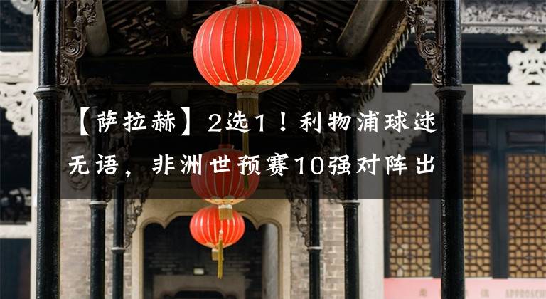 【萨拉赫】2选1！利物浦球迷无语，非洲世预赛10强对阵出炉，马内碰上萨拉赫