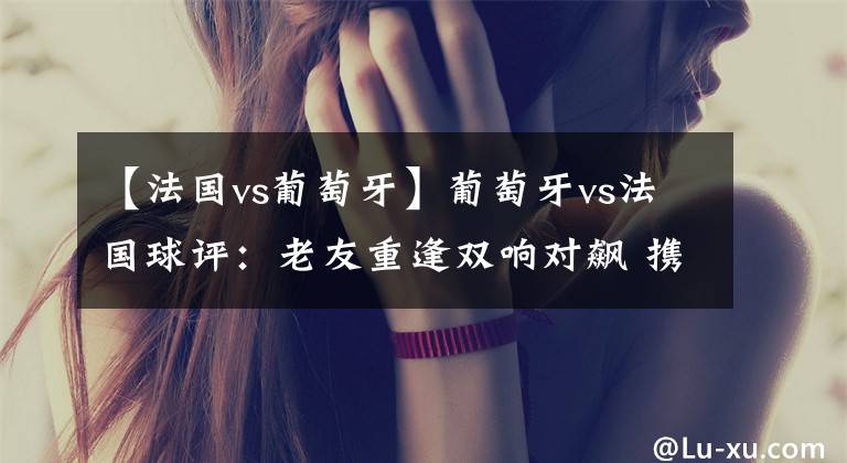 【法国vs葡萄牙】葡萄牙vs法国球评：老友重逢双响对飙 携手出线皆大欢喜