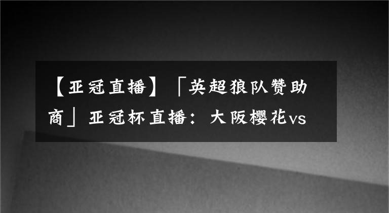 【亚冠直播】「英超狼队赞助商」亚冠杯直播：大阪樱花vs浦项制铁