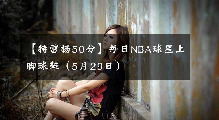 【特雷杨50分】每日NBA球星上脚球鞋(5月29日)