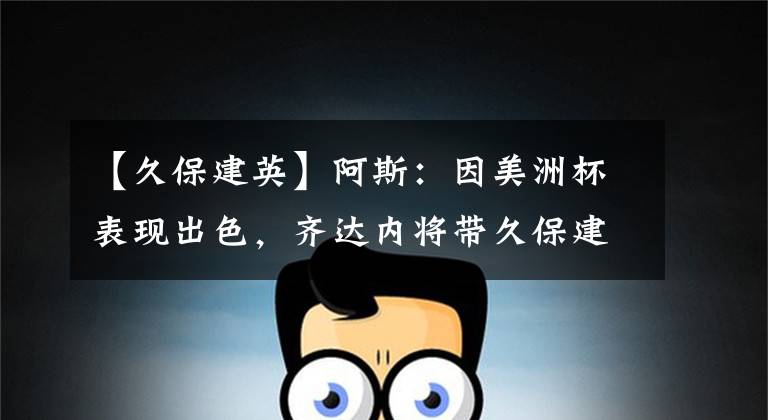【久保建英】阿斯：因美洲杯表现出色，齐达内将带久保建英参加季前赛