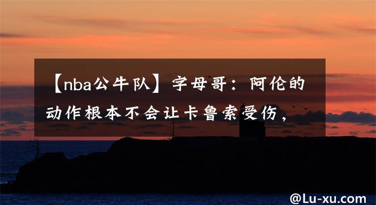 【nba公牛队】字母哥：阿伦的动作根本不会让卡鲁索受伤，不要被带节奏