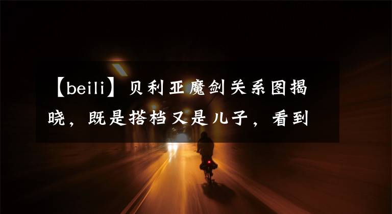 【beili】贝利亚魔剑关系图揭晓,既是搭档又是儿子,看到亚璃依不知道叫啥