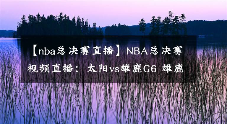 【nba总决赛直播】NBA总决赛视频直播：太阳vs雄鹿G6 雄鹿主场盼夺冠，太阳能否拖至抢七大战？