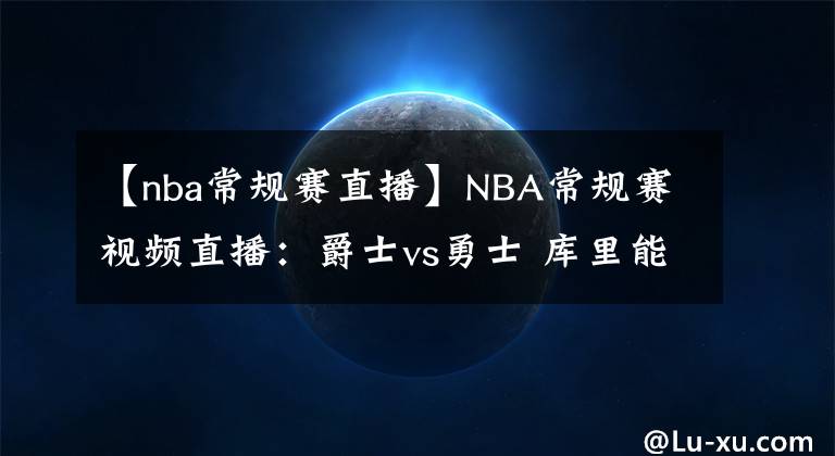 【nba常规赛直播】NBA常规赛视频直播：爵士vs勇士 库里能否爆发掀翻西部榜首？