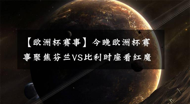 【欧洲杯赛事】今晚欧洲杯赛事聚焦芬兰VS比利时座看红魔全胜晋级