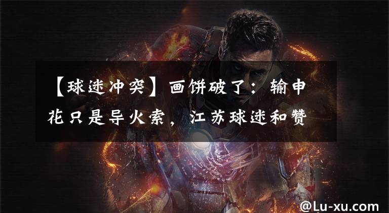 【球迷冲突】画饼破了:输申花只是导火索,江苏球迷和赞助商冲突的根源在这