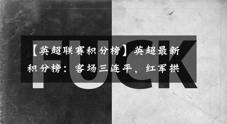 【英超联赛积分榜】英超最新积分榜：客场三连平，红军拱手让出英超冠军？蓝月再登顶