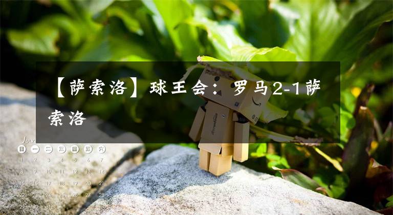 【萨索洛】球王会：罗马2-1萨索洛