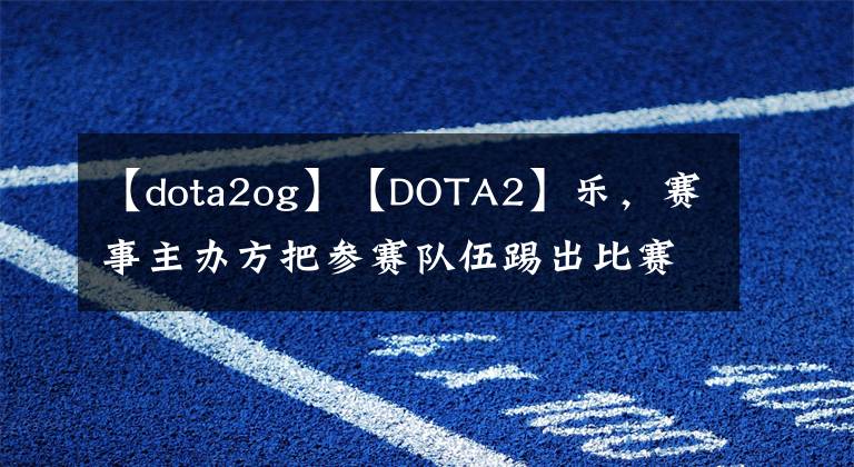 【dota2og】【DOTA2】乐,赛事主办方把参赛队伍踢出比赛。OG教练临危受命。