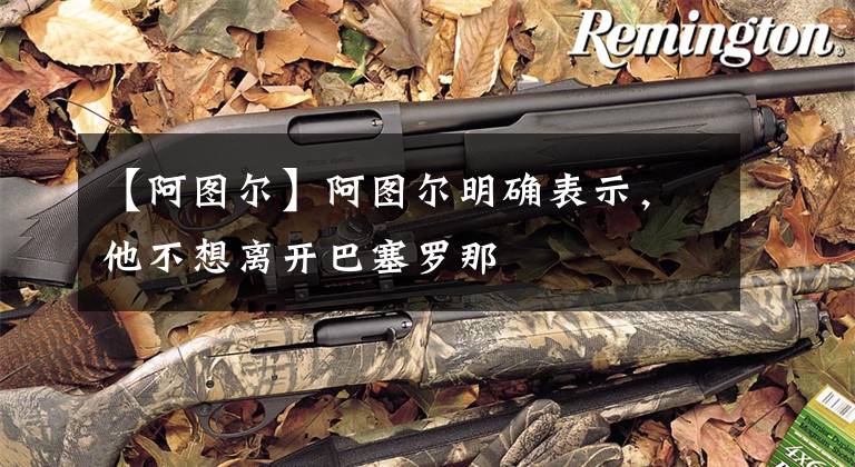 【阿图尔】阿图尔明确表示，他不想离开巴塞罗那