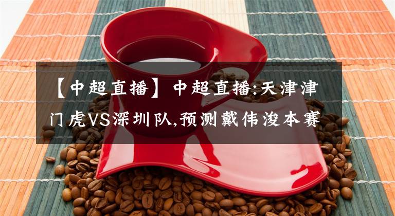 【中超直播】中超直播:天津津门虎VS深圳队,预测戴伟浚本赛季誓言夺冠