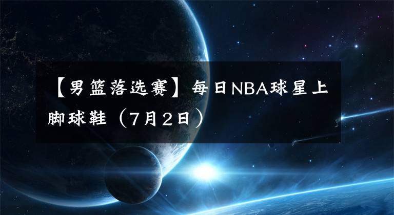 【男篮落选赛】每日NBA球星上脚球鞋(7月2日)