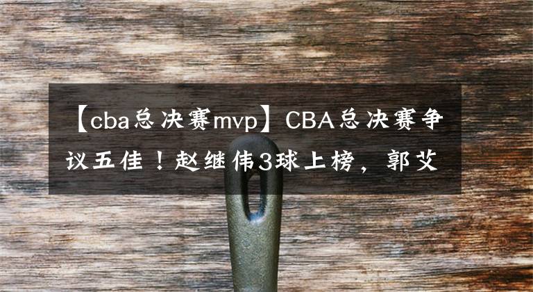 【cba总决赛mvp】CBA总决赛争议五佳!赵继伟3球上榜,郭艾伦就1个,官方力挺新MVP