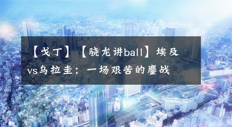 【戈丁】【骁龙讲ball】埃及vs乌拉圭:一场艰苦的鏖战