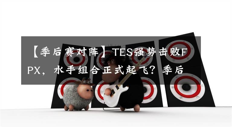 【季后赛对阵】TES强势击败FPX，水手组合正式起飞？季后赛对阵终于出炉