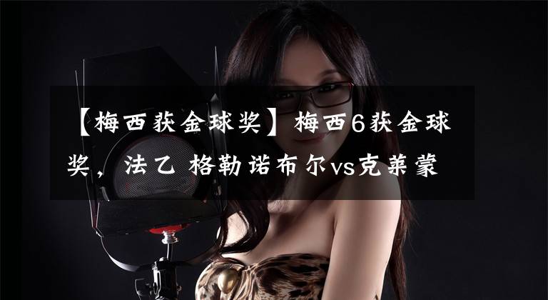 【梅西获金球奖】梅西6获金球奖，法乙 格勒诺布尔vs克莱蒙