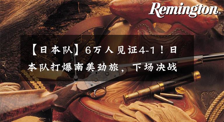 【日本队】6万人见证4-1！日本队打爆南美劲旅，下场决战巴西队，国足当看客