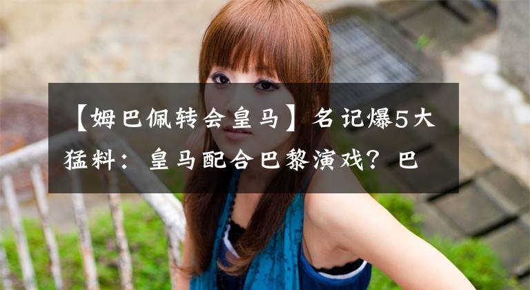 【姆巴佩转会皇马】名记爆5大猛料：皇马配合巴黎演戏？巴萨上当了，哈兰德被骂废柴