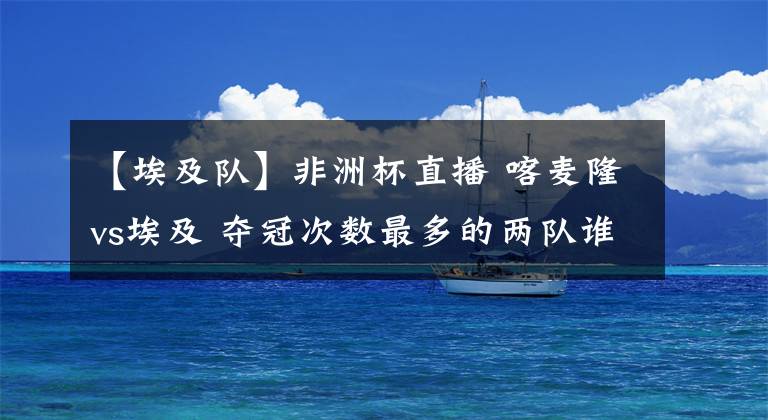 【埃及队】非洲杯直播 喀麦隆vs埃及 夺冠次数最多的两队谁能进入决赛