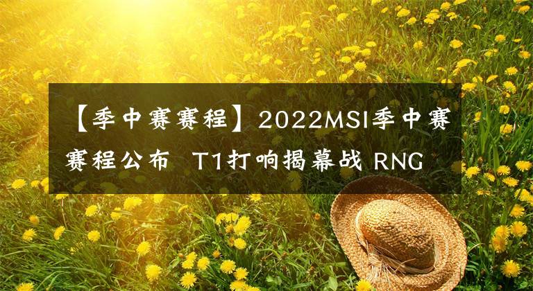 【季中赛赛程】2022MSI季中赛赛程公布 T1打响揭幕战 RNG首战IW