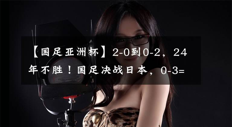 【国足亚洲杯】2-0到0-2,24年不胜!国足决战日本,0-3=创47年耻辱,CCTV5直播