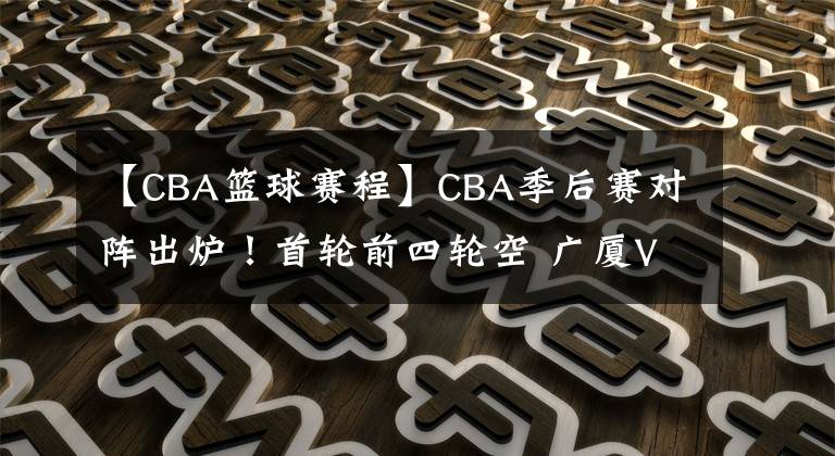 【CBA篮球赛程】CBA季后赛对阵出炉!首轮前四轮空 广厦VS福建 北控战吉林