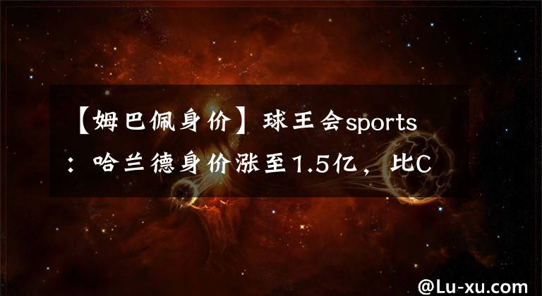 【姆巴佩身价】球王会sports：哈兰德身价涨至1.5亿，比C罗高1亿，紧追姆巴佩