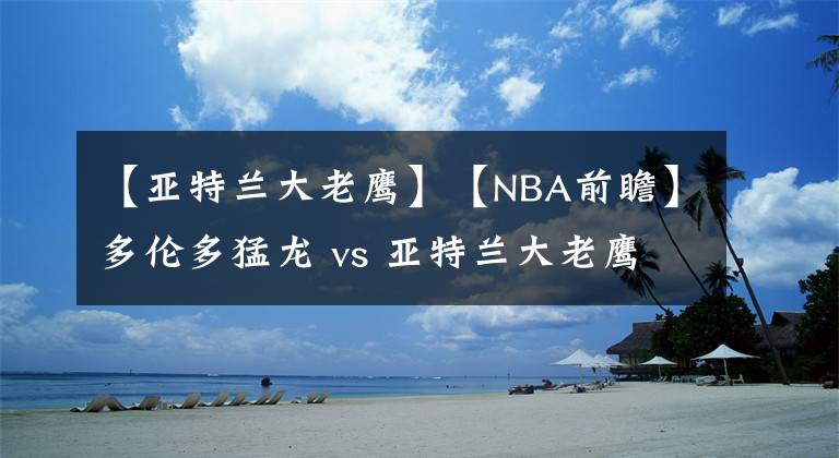 【亚特兰大老鹰】【NBA前瞻】多伦多猛龙 vs 亚特兰大老鹰