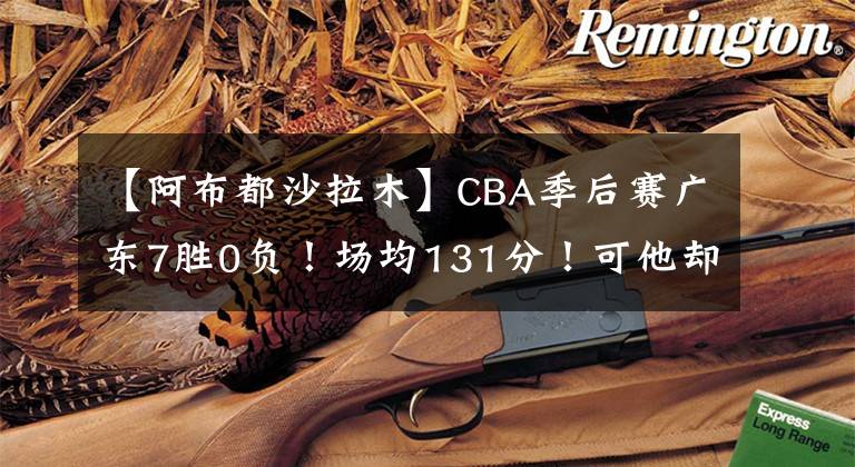 【阿布都沙拉木】CBA季后赛广东7胜0负！场均131分！可他却看好新疆？
