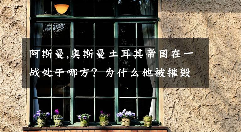 阿斯曼,奥斯曼土耳其帝国在一战处于哪方?为什么他被摧毁?