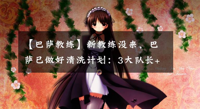 【巴萨教练】新教练没来,巴萨已做好清洗计划:3大队长+1水货全部上榜