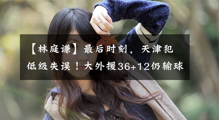 【林庭谦】最后时刻，天津犯低级失误！大外援36+12仍输球，林庭谦成遮羞布