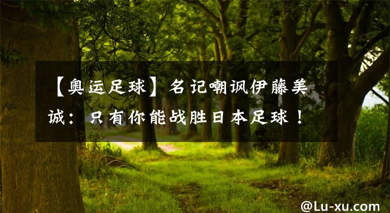 【奥运足球】名记嘲讽伊藤美诚:只有你能战胜日本足球!光靠洗脑,天方夜谭