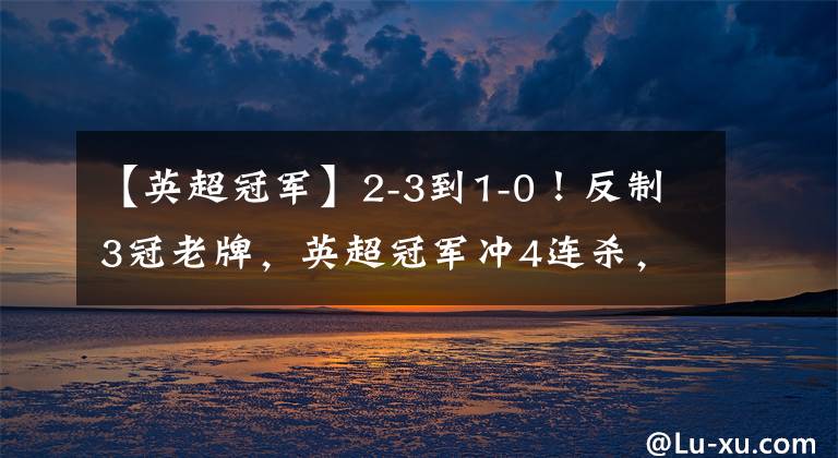 【英超冠军】2-3到1-0！反制3冠老牌，英超冠军冲4连杀，3大盛况让利物浦绝望
