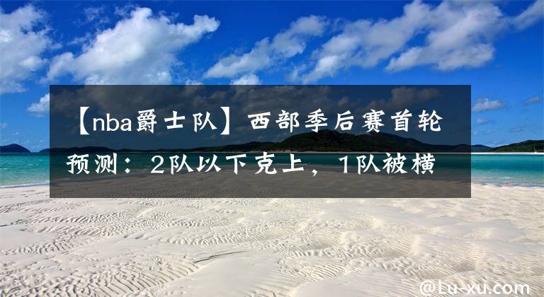 【nba爵士队】西部季后赛首轮预测:2队以下克上,1队被横扫,1队被对手练兵耍