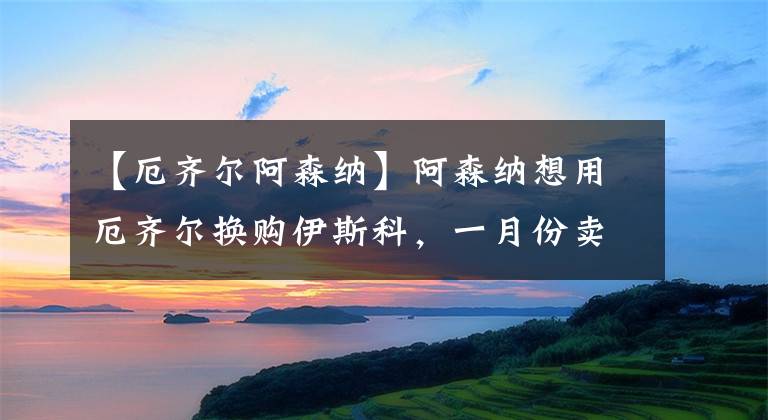 【厄齐尔阿森纳】阿森纳想用厄齐尔换购伊斯科,一月份卖不出也要租借出去!