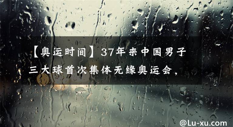 【奥运时间】37年来中国男子三大球首次集体无缘奥运会,中国女子三大球东京奥运会比赛时间表