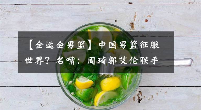 【全运会男篮】中国男篮征服世界?名嘴:周琦郭艾伦联手,开辟CBA另1个王朝,代表最高水平