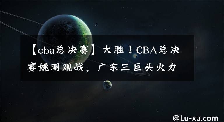 【cba总决赛】大胜!CBA总决赛姚明观战,广东三巨头火力全开阿联作用如定海神针